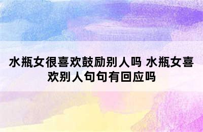 水瓶女很喜欢鼓励别人吗 水瓶女喜欢别人句句有回应吗